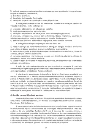 b) rede de serviços socioeducativos direcionados para grupos geracionais, intergeracionais,
grupos	de	interesse,	entre	outros;
c) benefícios	eventuais;
d) benefícios	de	Prestação	Continuada;
e) serviços	e	projetos	de	capacitação	e	inserção	produtiva;
       A proteção social especial tem por referência a ocorrência de situações de risco ou
violação de direitos. Inclui a atenção a:
a) crianças	e	adolescentes	em	situação	de	trabalho;
b) adolescentes	em	medida	socioeducativa;
c) crianças	e	adolescentes	em	situação	de	abuso	e/ou	exploração	sexual;	
d) crianças,	 adolescentes,	 pessoas	 com	 deficiência,	 idosos,	 migrantes,	 usuários	 de	
substancias	psicoativas	e	outros	indivíduos	em	situação	de	abandono;
e) famílias com presença de formas de negligência, maus tratos e violência.
       A proteção social especial opera por meio da oferta de:
a) rede	de	serviços	de	atendimento	domiciliar,	albergues,	abrigos,	moradias	provisórias	
para adultos e idosos, garantindo a convivência familiar e comunitária;
b) rede	de	serviços	de	acolhida	para	crianças	e	adolescentes	com	repúblicas,	casas	de	
acolhida,	abrigos	e	família	acolhedora;
c) serviços	especiais	de	referência	para	pessoas	com	deficiência,	abandono,	vítimas	de	
negligência,	abusos	e	formas	de	violência;
d) ações de apoio a situações de riscos circunstanciais, em decorrência de calamidades
públicas e emergências.

       A ação da rede socioassistencial de proteção básica e especial é realizada
diretamente por organizações governamentais ou mediante convênios, ajustes ou parcerias
com organizações e entidades de Assistência Social.

        A relação entre as entidades de Assistência Social e o SUAS se dá através de um
vínculo	–	o	vínculo	SUAS	–,	pautado	pelo	reconhecimento	da	condição	de	parceiro	da	política	
pública	de	Assistência	Social.	Será	estabelecido	a	partir	desse	reconhecimento	pelo	órgão	
gestor,	da	entidade,	previamente	inscrita	no	respectivo	conselho	de	Assistência	Social,	da	
identificação	de	suas	ações	nos	níveis	de	complexidade,	definidos	pela	Política	Nacional	
de	Assistência	Social/2004	e	de	sua	possibilidade	de	inserção	no	processo	de	trabalho	em	
rede	hierarquizada	e	complementar.	A	forma	de	viabilização	de	tal	procedimento	deverá	
contemplar	a	definição	de	instrumental	–	base	para	sua	operacionalização.

d) Gestão compartilhada de serviços

       Um dos objetivos desta NOB/SUAS é transformar a política de Assistência Social em
uma política realmente federativa, por meio da cooperação efetiva entre União, Estados,
Municípios e Distrito Federal.

        A plena concretização do federalismo cooperativo no país requer o aprimoramento
de instrumentos legais e institucionais de cooperação intergovernamental. Trata-se,
portanto, de uma estratégia fundamental frente à escassez de recursos públicos, à
diferenciada	capacidade	gerencial	e	fiscal	dos	entes	federados,	às	profundas	desigualdades	
socioeconômicas regionais e à natureza cada vez mais complexa dos problemas urbanos,
ambientais e de desenvolvimento econômico territorial, que exigem soluções intersetoriais
e intergovernamentais. Nesse contexto, sobressai a importância de fortalecer a articulação
e cooperação das esferas de governo no âmbito do espaço sub-regional.


                                            96
 
