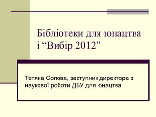 Бібліотеки для юнацтва
   і “Вибір 2012”


Тетяна Сопова, заступник директора з
наукової роботи ДБУ для юнацтва
 