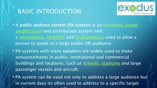 BASIC INTRODUCTION
• A public address system (PA system) is an electronic sound
amplification and distribution system with
a microphone, amplifier and loudspeakers, used to allow a
person to speak to a large public OR audience.
• PA systems with many speakers are widely used to make
announcements in public, institutional and commercial
buildings and locations, such as schools, stadiums and large
passenger vessels and aircraft.
• PA system can be used not only to address a large audience but
in current days its often used to address to a specific target
 