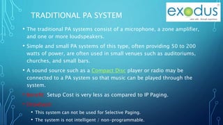 TRADITIONAL PA SYSTEM
• The traditional PA systems consist of a microphone, a zone amplifier,
and one or more loudspeakers.
• Simple and small PA systems of this type, often providing 50 to 200
watts of power, are often used in small venues such as auditoriums,
churches, and small bars.
• A sound source such as a Compact Disc player or radio may be
connected to a PA system so that music can be played through the
system.
• Benefit: Setup Cost is very less as compared to IP Paging.
• Drawback:
• This system can not be used for Selective Paging.
• The system is not intelligent / non-programmable.
 