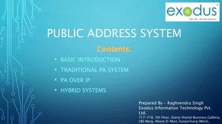 PUBLIC ADDRESS SYSTEM
• BASIC INTRODUCTION
• TRADITIONAL PA SYSTEM
• PA OVER IP
• HYBRID SYSTEMS
Prepared By – Raghvendra Singh
Exodus Information Technology Pvt.
Ltd.
717-718, 7th Floor, Damji Shamji Business Galleria,
LBS Marg, Above D-Mart, Kanjurmarg (West),
 