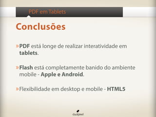 PDF em Tablets

Conclusões
» PDF está longe de realizar interatividade em
 tablets.

» Flash está completamente banido do ambiente
 mobile - Apple e Android.

» Flexibilidade em desktop e mobile - HTML5
 