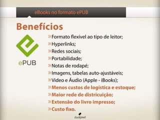 eBooks no formato ePUB


Benefícios
        » Formato flexível ao tipo de leitor;
        » Hyperlinks;
        » Redes sociais;
        » Portabilidade;
        » Notas de rodapé;
        » Imagens, tabelas auto-ajustáveis;
        » Video e Áudio (Apple - iBooks);
        » Menos custos de logística e estoque;
        » Maior rede de districuição;
        » Extensão do livro impresso;
        » Custo fixo.
 
