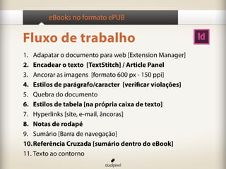 eBooks no formato ePUB


Fluxo de trabalho
1. Adapatar o documento para web [Extension Manager]
2. Encadear o texto [TextStitch] / Article Panel
3. Ancorar as imagens [formato 600 px - 150 ppi]
4. Estilos de parágrafo/caracter [verificar violações]
5. Quebra do documento
6. Estilos de tabela [na própria caixa de texto]
7. Hyperlinks [site, e-mail, âncoras]
8. Notas de rodapé
9. Sumário [Barra de navegação]
10. Referência Cruzada [sumário dentro do eBook]
11. Texto ao contorno
 