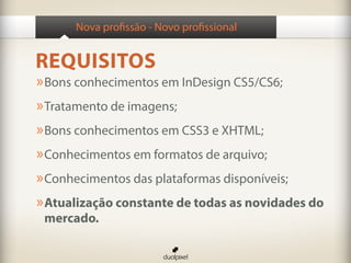Nova profissão - Novo profissional


REQUISITOS
» Bons conhecimentos em InDesign CS5/CS6;
» Tratamento de imagens;
» Bons conhecimentos em CSS3 e XHTML;
» Conhecimentos em formatos de arquivo;
» Conhecimentos das plataformas disponíveis;
» Atualização constante de todas as novidades do
 mercado.
 