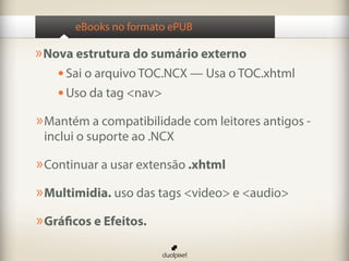 eBooks no formato ePUB

» Nova estrutura do sumário externo
    •	Sai o arquivo TOC.NCX — Usa o TOC.xhtml
    •	Uso da tag <nav>
» Mantém a compatibilidade com leitores antigos -
 inclui o suporte ao .NCX

» Continuar a usar extensão .xhtml
» Multimidia. uso das tags <video> e <audio>
» Gráficos e Efeitos.
 
