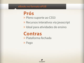 eBooks no formato ePUB

    Prós
    » Pleno suporte ao CSS3
    » Recursos interativos via javascript
    » Ideal para atividades de ensino
    Contras
    » Plataforma fechada
    » Pago
 