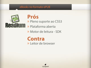 eBooks no formato ePUB


     Prós
     » Pleno suporte ao CSS3
     » Plataforma aberta
     » Motor de leitura - SDK
     Contra
     » Leitor de browser
 