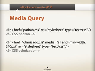 eBooks no formato ePUB


  Media Query
<link href="padrao.css" rel="stylesheet" type="text/css" />
<!-- CSS padrao -->

<link href="otimizado.css" media="all and (min-width:
240px)" rel="stylesheet" type="text/css" />
<!-- CSS otimizado -->
 