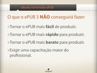 eBooks no formato ePUB


O que o ePUB 3 NÃO conseguirá fazer:
» Tornar o ePUB mais fácil de produzir.
» Tornar o ePUB mais rápido para produzir.
» Tornar o ePUB mais barato para produzir.
» Exigir uma capacitação maior do
 profissional.
 