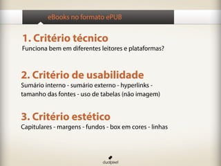 eBooks no formato ePUB


1. Critério técnico
Funciona bem em diferentes leitores e plataformas?



2. Critério de usabilidade
Sumário interno - sumário externo - hyperlinks -
tamanho das fontes - uso de tabelas (não imagem)


3. Critério estético
Capitulares - margens - fundos - box em cores - linhas
 