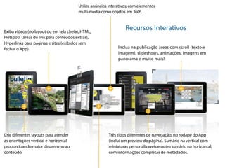 Utilize anúncios interativos, com elementos
                                        multi-media como objetos em 360º.



Exiba videos (no layout ou em tela cheia), HTML,
                                                                  Recursos Interativos
Hotspots (áreas de link para conteúdos extras),
Hyperlinks para páginas e sites (exibidos sem
fechar o App).                                                Inclua na publicação áreas com scroll (texto e
                                                              imagem), slideshows, animações, imagens em
                                                              panorama e muito mais!




Crie diferentes layouts para atender                    Três tipos diferentes de navegação, no rodapé do App
as orientações vertical e horizontal                    (inclui um preview da página). Sumário na vertical com
proporcioando maior dinamismo ao                        miniaturas personalizaveis e outro sumário na horizontal,
conteúdo.                                               com informações completas de metadados.
 