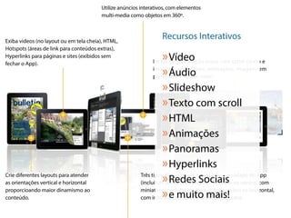 Utilize anúncios interativos, com elementos
                                        multi-media como objetos em 360º.



Exiba videos (no layout ou em tela cheia), HTML,
                                                                  Recursos Interativos
Hotspots (áreas de link para conteúdos extras),
Hyperlinks para páginas e sites (exibidos sem
fechar o App).
                                                                  » Vídeo
                                                              Inclua na publicação áreas com scroll (texto e

                                                                  » Áudio
                                                              imagem), slideshows, animações, imagens em
                                                              panorama e muito mais!

                                                                  » Slideshow
                                                                  » Texto com scroll
                                                                  » HTML
                                                                  » Animações
                                                                  » Panoramas
                                                                  » Hyperlinks
Crie diferentes layouts para atender
as orientações vertical e horizontal                              » Redes Sociais
                                                        Três tipos diferentes de navegação, no rodapé do App
                                                        (inclui um preview da página). Sumário na vertical com
proporcioando maior dinamismo ao
conteúdo.                                                         » e muito de metadados.
                                                        miniaturas personalizaveis e outro sumário na horizontal,
                                                        com informações completasmais!
 