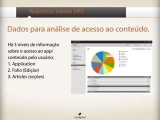 Relatórios Adobe DPS


Dados para análise de acesso ao conteúdo.
Há 3 níveis de informação
sobre o acesso ao app/
conteúdo pelo usuário.
1. Application
2. Folio (Edição)
3. Articles (seções)
 