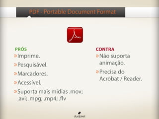 PDF - Portable Document Format




PRÓS                          CONTRA
» Imprime.                    » Não suporta
» Pesquisável.                  animação.
» Marcadores.                 » Precisa do
                                Acrobat / Reader.
» Acessível.
» Suporta mais midias .mov;
 .avi; .mpg; .mp4; .flv
 