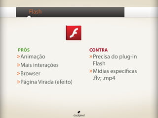 Flash




PRÓS                       CONTRA
» Animação                 » Precisa do plug-in
» Mais interações            Flash
» Browser                  » Midias especificas
                             .flv; .mp4
» Página Virada (efeito)
 