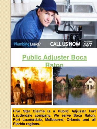 Public Adjuster Boca 
Raton 
Five Star Claims is a Public Adjuster Fort 
Lauderdale company. We serve Boca Raton, 
Fort Lauderdale, Melbourne, Orlando and all 
Florida regions. 
 