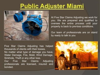 Five Star Claims Adjusting has helped
thousands of clients with their losses.
No matter what type of damage you have,
Water Damage, Fire, Mold, Wind Damage,
Sinkhole, Theft or any other loss.
Our Five Star Claims Adjusting
professionals are licensed, insured and
bonded.
At Five Star Claims Adjusting we work for
you. We are prepared and qualified to
oversee the entire process until your
property is back to pre-loss conditions.
Our team of professionals are on stand
by ready to talk to you
 