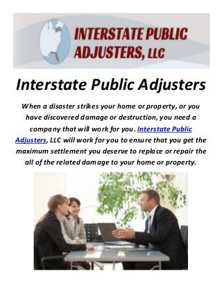 Interstate Public Adjusters
When a disaster strikes your home or property, or you
have discovered damage or destruction, you need a
company that will work for you. Interstate Public
Adjusters, LLC will work for you to ensure that you get the
maximum settlement you deserve to replace or repair the
all of the related damage to your home or property.
 