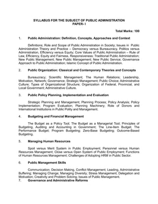 SYLLABUS FOR THE SUBJECT OF PUBLIC ADMINISTRATION
PAPER- I
Total Marks: 100
1. Public Administration: Definition, Concepts, Approaches and Context
Definitions; Role and Scope of Public Administration in Society; Issues in Public
Administration Theory and Practice – Democracy versus Bureaucracy, Politics versus
Administration, Efficiency versus Equity; Core Values of Public Administration – Rule of
Law, Efficiency, Equity and Fairness, Responsiveness; Traditional Public Administration;
New Public Management; New Public Management; New Public Service; Governance
Approach to Public Administration; Islamic Concept of Public Administration.
2. Public Organization: Classical and Contemporary Theories and Concepts
Bureaucracy; Scientific Management; The Human Relations; Leadership,
Motivation, Network; Governance; Strategic Management; Public Choice; Administrative
Culture; Types of Organizational Structure; Organization of Federal, Provincial, and
Local Government; Administrative Culture.
3. Public Policy Planning, Implementation and Evaluation
Strategic Planning and Management; Planning Process; Policy Analysis; Policy
Implementation; Program Evaluation; Planning Machinery; Role of Donors and
International Institutions in Public Polity and Management.
4. Budgeting and Financial Management
The Budget as a Policy Tool; The Budget as a Managerial Tool; Principles of
Budgeting, Auditing and Accounting in Government; The Line-Item Budget; The
Performance Budget; Program Budgeting; Zero-Base Budgeting; Outcome-Based
Budgeting.
5. Managing Human Resources
Spoil versus Merit System in Public Employment; Personnel versus Human
Resources Management; Close versus Open System of Public Employment; Functions
of Human Resources Management; Challenges of Adopting HRM in Public Sector.
6. Public Management Skills
Communication; Decision Making, Conflict Management; Leading, Administrative
Buffering; Managing Change; Managing Diversity; Stress Management; Delegation and
Motivation; Creativity and Problem Solving; Issues of Public Management.
7. Governance and Administrative Reforms
 