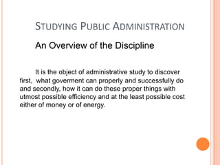 STUDYING PUBLIC ADMINISTRATION
An Overview of the Discipline
It is the object of administrative study to discover
first, what goverment can properly and successfully do
and secondly, how it can do these proper things with
utmost possible efficiency and at the least possible cost
either of money or of energy.

 