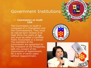 Government Institutions
 Commission on Audit
COA
The Commission on Audit is
composed of a Chairperson and
two Commissioners. They must
be natural-born citizens of at
least thirty-five years of age,
and must be either a Certified
Public Accountant or a lawyer.
The members of the
Commission are appointed by
the President of the Philippines,
with the consent of the
Commission of Appointment,
for a term of seven years
without reappointment.
 