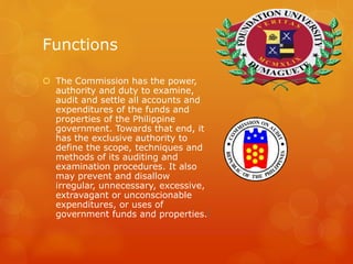 Functions
 The Commission has the power,
authority and duty to examine,
audit and settle all accounts and
expenditures of the funds and
properties of the Philippine
government. Towards that end, it
has the exclusive authority to
define the scope, techniques and
methods of its auditing and
examination procedures. It also
may prevent and disallow
irregular, unnecessary, excessive,
extravagant or unconscionable
expenditures, or uses of
government funds and properties.[
 