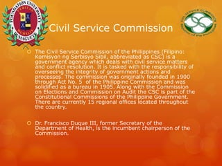 Civil Service Commission
 The Civil Service Commission of the Philippines (Filipino:
Komisyon ng Serbisyo Sibil, abbreviated as CSC) is a
government agency which deals with civil service matters
and conflict resolution. It is tasked with the responsibility of
overseeing the integrity of government actions and
processes. The commission was originally founded in 1900
through Act No. 5 of the Philippine Commission and was
solidified as a bureau in 1905. Along with the Commission
on Elections and Commission on Audit the CSC is part of the
Constitutional Commissions of the Philippine Government.
There are currently 15 regional offices located throughout
the country.
 Dr. Francisco Duque III, former Secretary of the
Department of Health, is the incumbent chairperson of the
Commission.
 