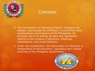 Comelec
 The Commission on Elections (Filipino: Komisyon sa
Halalan, abbreviated as COMELEC) is one of the three
constitutional commissions of the Philippines. Its
principal role is to enforce all laws and regulations
relative to the conduct of elections, initiatives,
referendums, and recall elections.
 Under the Constitution, the Commission on Elections is
independent of the Executive, Legislative and Judicial
branches of the Philippine Government.
 