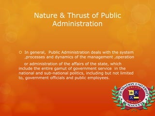 Nature & Thrust of Public
Administration
 In general, Public Administration deals with the system
,processes and dynamics of the management ,operation
or administration of the affairs of the state, which
include the entire gamut of government service in the
national and sub-national politics, including but not limited
to, government officials and public employees.
 