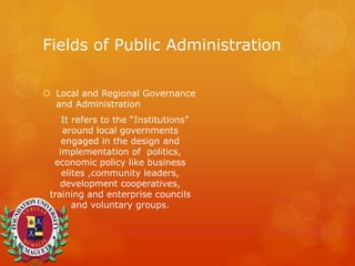 Fields of Public Administration
 Local and Regional Governance
and Administration
It refers to the “Institutions”
around local governments
engaged in the design and
implementation of politics,
economic policy like business
elites ,community leaders,
development cooperatives,
training and enterprise councils
and voluntary groups.
 
