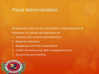 Fiscal Administration
Its generally refers to the formulation, implementation &
Evaluation of policies and decisions on:
A. Taxation and revenue administration
B. Resource allocation
C. Budgeting and Public expenditure
D. Public borrowing and debt management and
E. Accounting and auditing
 