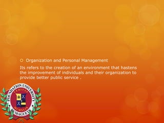  Organization and Personal Management
Its refers to the creation of an environment that hastens
the improvement of individuals and their organization to
provide better public service .
 