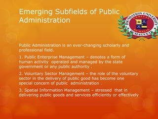 Emerging Subfields of Public
Administration
Public Administration is an ever-changing scholarly and
professional field.
1. Public Enterprise Management – denotes a form of
human activity operated and managed by the state
government or any public authority .
2. Voluntary Sector Management – the role of the voluntary
sector in the delivery of public good has become one
special concern of public administration .
3. Spatial Information Management – stressed that in
delivering public goods and services efficiently or effectively
 