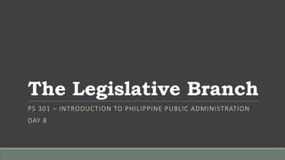 The Legislative Branch
PS 301 – INTRODUCTION TO PHILIPPINE PUBLIC ADMINISTRATION
DAY 8
 