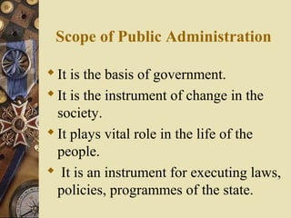 Scope of Public Administration
It is the basis of government.
It is the instrument of change in the
society.
It plays vital role in the life of the
people.
 It is an instrument for executing laws,
policies, programmes of the state.
 