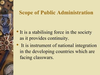 Scope of Public Administration
It is a stabilising force in the society
as it provides continuity.
 It is instrument of national integration
in the developing countries which are
facing classwars.
 