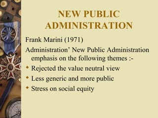 NEW PUBLIC
ADMINISTRATION
Frank Marini (1971)
Administration’ New Public Administration
emphasis on the following themes :-
 Rejected the value neutral view
 Less generic and more public
 Stress on social equity
 