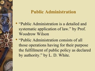 Public Administration
 “Public Administration is a detailed and
systematic application of law.” by Prof.
Woodrow Wilson
 “Public Administration consists of all
those operations having for their purpose
the fulfillment of public policy as declared
by authority.” by L. D. White.
 