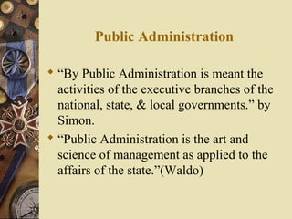 Public Administration
 “By Public Administration is meant the
activities of the executive branches of the
national, state, & local governments.” by
Simon.
 “Public Administration is the art and
science of management as applied to the
affairs of the state.”(Waldo)
 