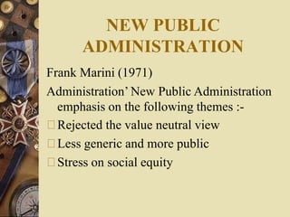 NEW PUBLIC
ADMINISTRATION
Frank Marini (1971)
Administration’ New Public Administration
emphasis on the following themes :-
Rejected the value neutral view
Less generic and more public
Stress on social equity
 