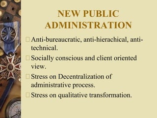 NEW PUBLIC
ADMINISTRATION
Anti-bureaucratic, anti-hierachical, anti-
technical.
Socially conscious and client oriented
view.
Stress on Decentralization of
administrative process.
Stress on qualitative transformation.
 