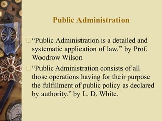 Public Administration
“Public Administration is a detailed and
systematic application of law.” by Prof.
Woodrow Wilson
“Public Administration consists of all
those operations having for their purpose
the fulfillment of public policy as declared
by authority.” by L. D. White.
 
