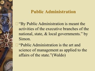 Public Administration
“By Public Administration is meant the
activities of the executive branches of the
national, state, & local governments.” by
Simon.
“Public Administration is the art and
science of management as applied to the
affairs of the state.”(Waldo)
 