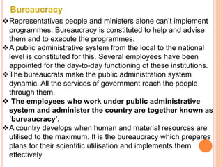 Bureaucracy
Representatives people and ministers alone can’t implement
programmes. Bureaucracy is constituted to help and advise
them and to execute the programmes.
A public administrative system from the local to the national
level is constituted for this. Several employees have been
appointed for the day-to-day functioning of these institutions.
The bureaucrats make the public administration system
dynamic. All the services of government reach the people
through them.
 The employees who work under public administrative
system and administer the country are together known as
‘bureaucracy’.
A country develops when human and material resources are
utilised to the maximum. It is the bureaucracy which prepares
plans for their scientific utilisation and implements them
effectively
 