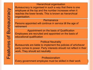 FeaturesofBureaucracy
Hierarchical organisation
Bureaucracy is organised in such a way that there is one
employee at the top and the number increases when it
reaches the lower levels. This is known as hierarchical
organisation.
Permanance
Persons appointed will continue in service till the age of
retirement
Appointment on the basis of Qualification
Employees are recruited and appointed on the basis of
educational qualification
Political Neutrality
Bureaucrats are liable to implement the policies of whichever
party comes to power. Party interests should not reflect in their
work. They should act neutrally.
Professionalism
Every government employee must be skilled in their work
 