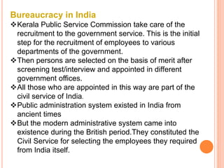 Bureaucracy in India
Kerala Public Service Commission take care of the
recruitment to the government service. This is the initial
step for the recruitment of employees to various
departments of the government.
Then persons are selected on the basis of merit after
screening test/interview and appointed in different
government offices.
All those who are appointed in this way are part of the
civil service of India.
Public administration system existed in India from
ancient times
But the modern administrative system came into
existence during the British period.They constituted the
Civil Service for selecting the employees they required
from India itself.
 