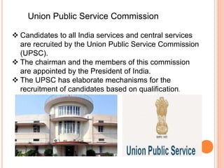  Candidates to all India services and central services
are recruited by the Union Public Service Commission
(UPSC).
 The chairman and the members of this commission
are appointed by the President of India.
 The UPSC has elaborate mechanisms for the
recruitment of candidates based on qualification.
Union Public Service Commission
 