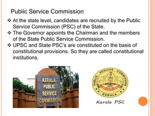  At the state level, candidates are recruited by the Public
Service Commission (PSC) of the State.
 The Governor appoints the Chairman and the members
of the State Public Service Commission.
 UPSC and State PSC’s are constituted on the basis of
constitutional provisions. So they are called constitutional
institutions.
Public Service Commission
 