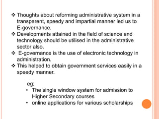  Thoughts about reforming administrative system in a
transparent, speedy and impartial manner led us to
E-governance.
 Developments attained in the field of science and
technology should be utilised in the administrative
sector also.
 E-governance is the use of electronic technology in
administration.
 This helped to obtain government services easily in a
speedy manner.
eg;
• The single window system for admission to
Higher Secondary courses
• online applications for various scholarships
 